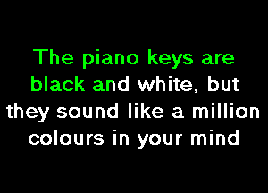 The piano keys are
black and white, but
they sound like a million
colours in your mind