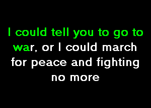 I could tell you to go to
war, or I could march

for peace and fighting
no more