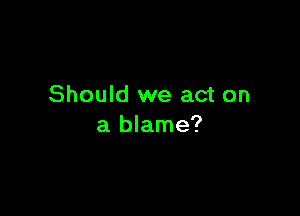 Should we act on

a blame?