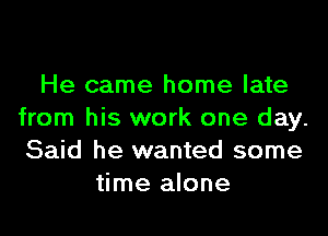 He came home late

from his work one day.
Said he wanted some
time alone