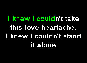 I knew I couldn't take
this love heartache.

I knew I couldn't stand
it alone