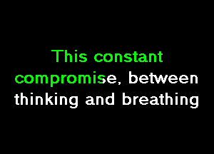 This constant

compromise, between
thinking and breathing