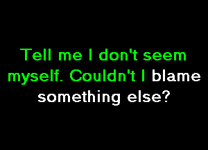 Tell me I don't seem

myself. Couldn't I blame
something else?