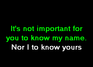 It's not important for

you to know my name.
Nor l to know yours