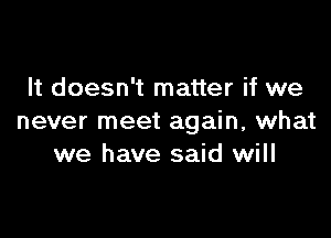 It doesn't matter if we

never meet again, what
we have said will