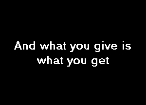 And what you give is

what you get