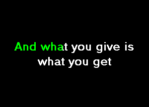 And what you give is

what you get