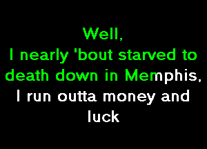 Well,

I nearly 'bout starved to
death down in Memphis,
I run outta money and
luck