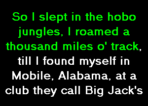 So I slept in the hobo
jungles, I roamed a
thousand miles 0' track,
till I found myself in
Mobile, Alabama, at a
club they call Big Jack's
