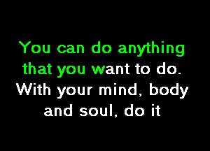 You can do anything
that you want to do.

With your mind, body
and soul, do it