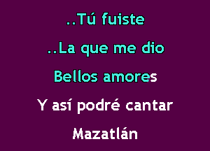 ..Tu fuiste
..La que me dio

Bellos amores

Y asi podreS cantar

Mazatlein