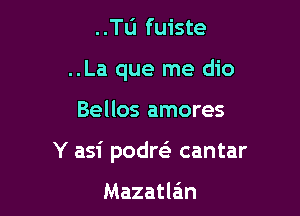 ..Tu fuiste
..La que me dio

Bellos amores

Y asi podreS cantar

Mazatlein