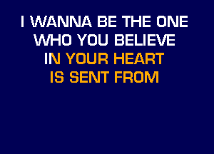 I WANNA BE THE ONE
WHO YOU BELIEVE
IN YOUR HEART
IS SENT FROM