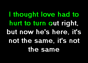 I thought love had to
hurt to turn out right,
but now he's here, it's
not the same, it's not
the same