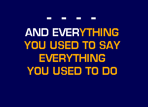 AND EVERYTHING
YOU USED TO SAY

EVERYTHING
YOU USED TO DO