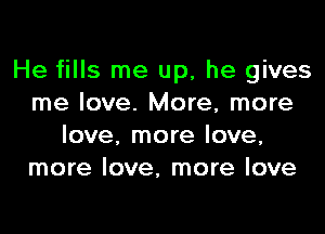 He fills me up, he gives
me love. More, more

love, more love,
more love, more love