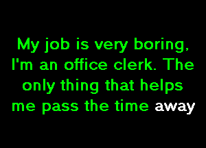 My job is very boring,
I'm an office clerk. The
only thing that helps
me pass the time away