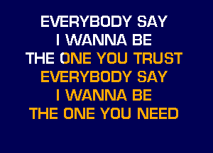 EVERYBODY SAY
I WANNA BE
THE ONE YOU TRUST
EVERYBODY SAY
I WANNA BE
THE ONE YOU NEED