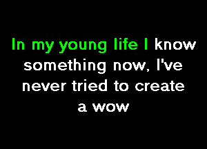 In my young life I know
something now, I've

never tried to create
a wow