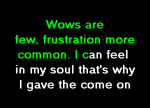 Wows are
few, frustration more
common. I can feel
in my soul that's why
I gave the come on