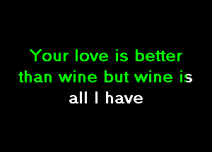 Your love is better

than wine but wine is
all I have