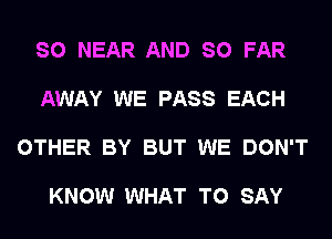 SO NEAR AND SO FAR

AWAY WE PASS EACH

OTHER BY BUT WE DON'T

KNOW WHAT TO SAY