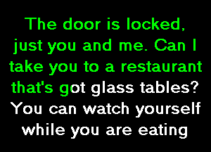 The door is looked,
just you and me. Can I
take you to a restaurant
that's got glass tables?
You can watch yourself

while you are eating