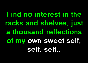 Find no interest in the

racks and shelves, just

a thousand reflections

of my own sweet self,
self, self..