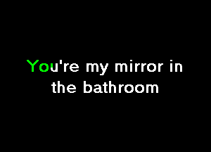 You're my mirror in

the bathroom