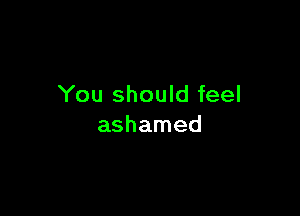 You should feel

ashamed