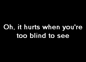 Oh, it hurts when you're

too blind to see