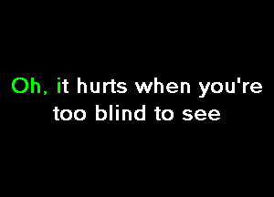 Oh, it hurts when you're

too blind to see