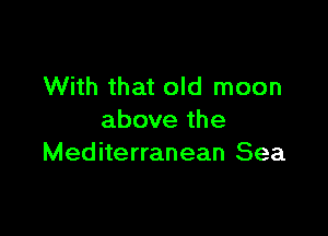 With that old moon

above the
Mediterranean Sea