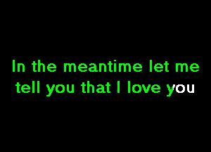 In the meantime let me

tell you that I love you