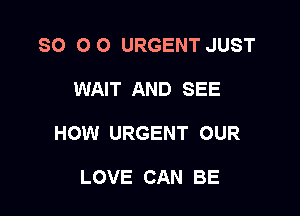 SO 0 O URGENT JUST

WAIT AND SEE
HOW URGENT OUR

LOVE CAN BE