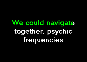 We could navigate

together. psychic
frequencies