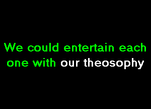 We could entertain each

one with our theosophy
