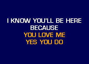 I KNOW YOULL BE HERE
BECAUSE

YOU LOVE ME
YES YOU DO