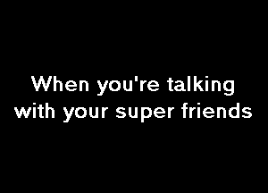 When you're talking

with your super friends