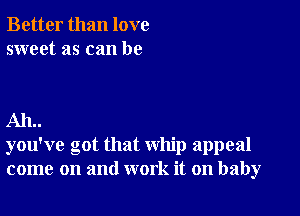 Better than love
sweet as can be

AIL.
you've got that whip appeal
come on and work it on baby