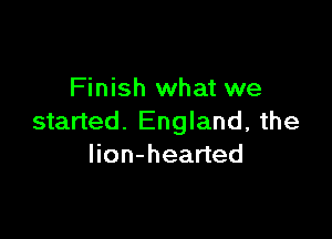 Finish what we

started. England, the
lion-hearted