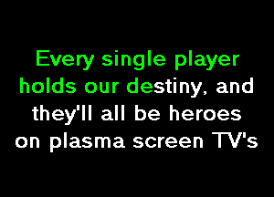 Every single player
holds our destiny, and
they'll all be heroes
on plasma screen TV's