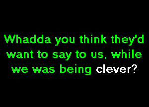 Whadda you think they'd

want to say to us, while
we was being clever?