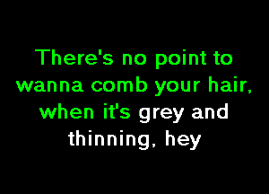 There's no point to
wanna comb your hair,

when it's grey and
thinning, hey