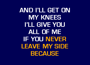 AND I'LL GET ON
MY KNEES
I'LL GIVE YOU
ALL OF ME

IF YOU NEVER
LEAVE MY SIDE
BECAUSE