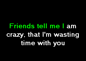 Friends tell me I am

crazy, that I'm wasting
time with you