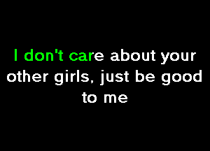 I don't care about your

other girls. just be good
to me