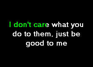 I don't care what you

do to them, just be
good to me