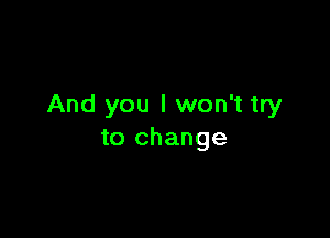 And you I won't try

to change