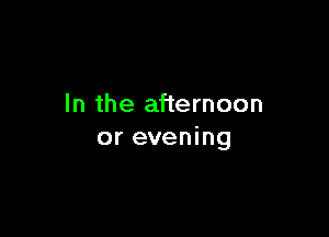 In the afternoon

or evening